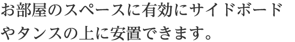 お部屋のスペースに有効にサイドボードやタンスの上に安置できます。