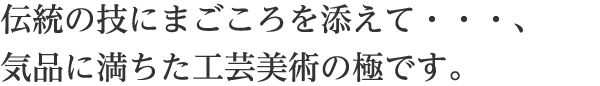 伝統の技にまごころを添えて・・・、気品に満ちた工芸美術の極です。