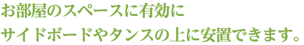 お部屋のスペースに有効にサイドボードやタンスの上に安置できます。