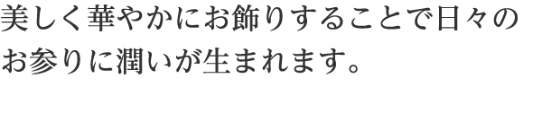 お仏具の飾り方は、各宗派によって異なりますが、美しく華やかにお飾りすることで日々のお参りに潤いが生まれます。