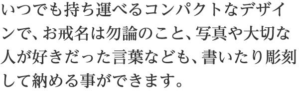 いつでも持ち運べるコンパクトなデザインで、お戒名は勿論のこと、写真や大切な人が好きだった言葉なども、書いたり彫刻して納める事が出ます。